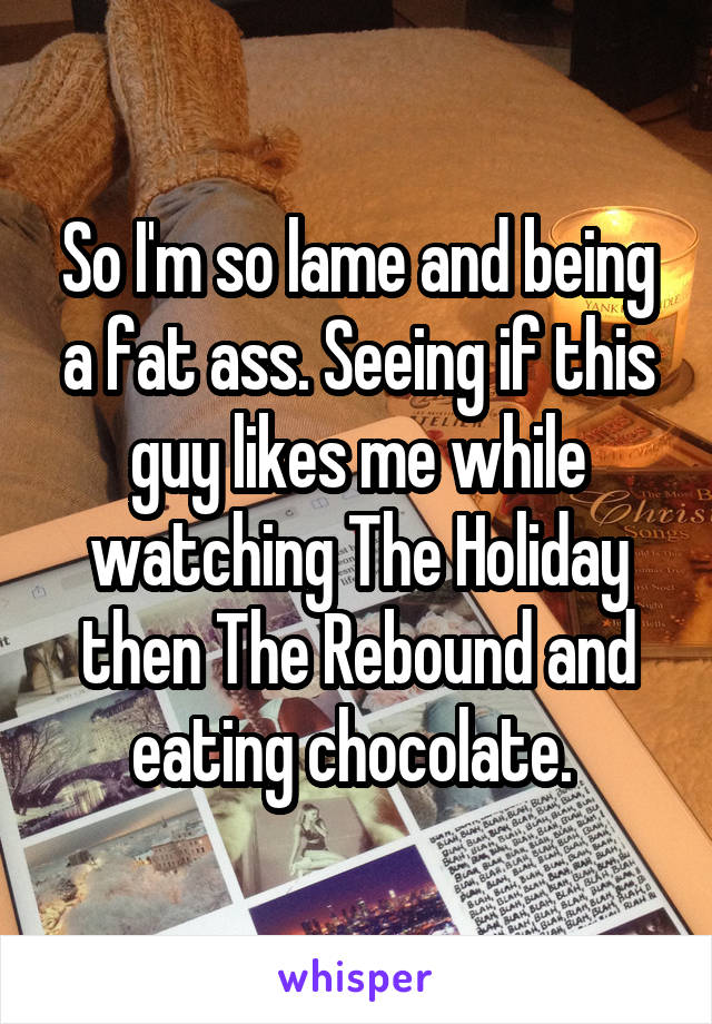 So I'm so lame and being a fat ass. Seeing if this guy likes me while watching The Holiday then The Rebound and eating chocolate. 