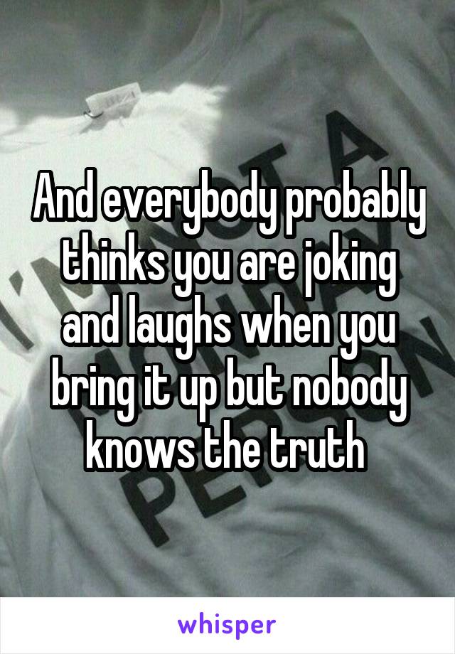 And everybody probably thinks you are joking and laughs when you bring it up but nobody knows the truth 