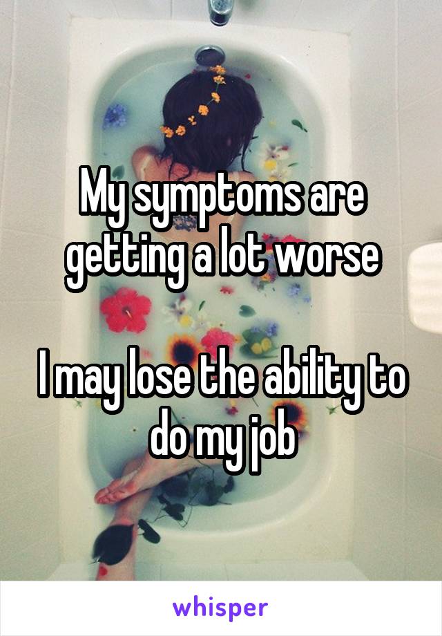 My symptoms are getting a lot worse

I may lose the ability to do my job