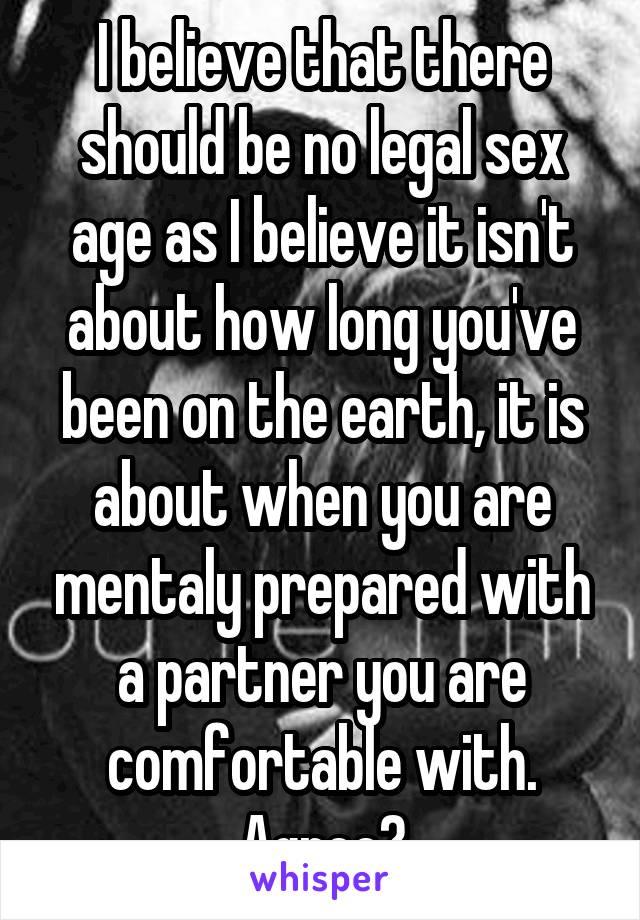 I believe that there should be no legal sex age as I believe it isn't about how long you've been on the earth, it is about when you are mentaly prepared with a partner you are comfortable with.
Agree?