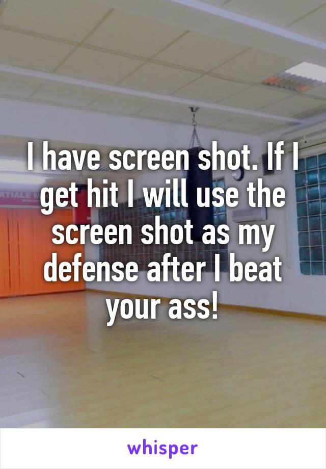 I have screen shot. If I get hit I will use the screen shot as my defense after I beat your ass!