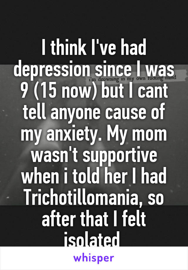 
I think I've had depression since I was 9 (15 now) but I cant tell anyone cause of my anxiety. My mom wasn't supportive when i told her I had Trichotillomania, so after that I felt isolated 