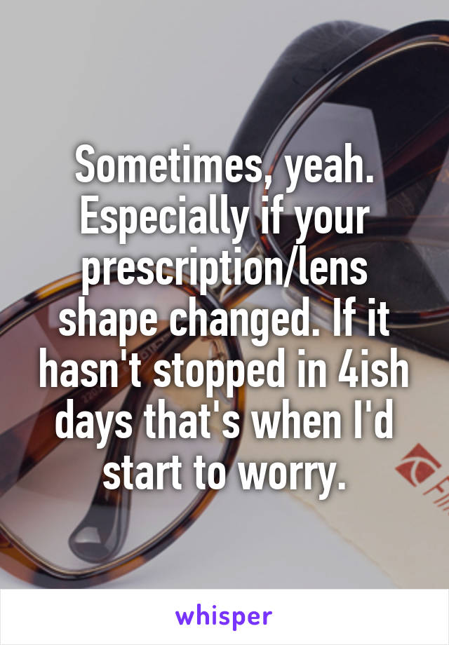 Sometimes, yeah. Especially if your prescription/lens shape changed. If it hasn't stopped in 4ish days that's when I'd start to worry.