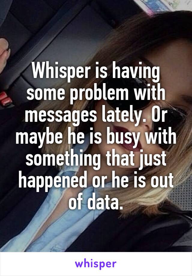 Whisper is having some problem with messages lately. Or maybe he is busy with something that just happened or he is out of data.