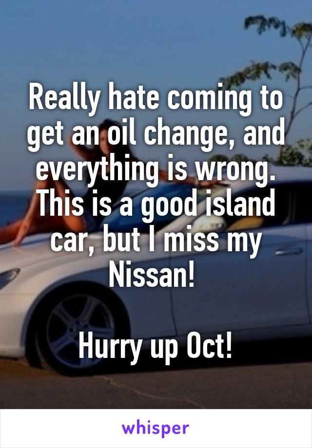 Really hate coming to get an oil change, and everything is wrong. This is a good island car, but I miss my Nissan! 

Hurry up Oct!
