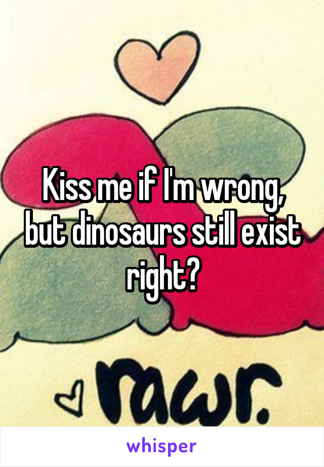 Kiss me if I'm wrong, but dinosaurs still exist right?