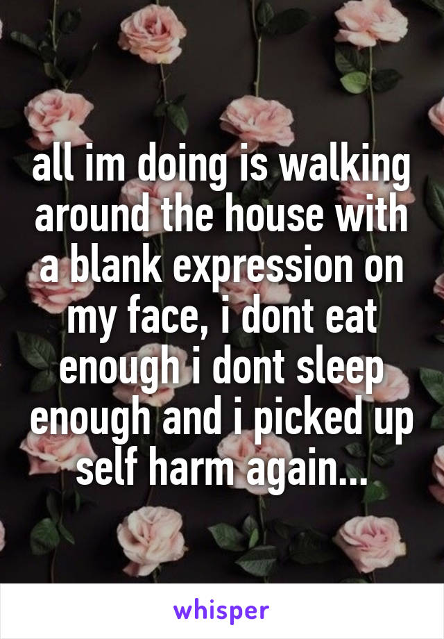 all im doing is walking around the house with a blank expression on my face, i dont eat enough i dont sleep enough and i picked up self harm again...