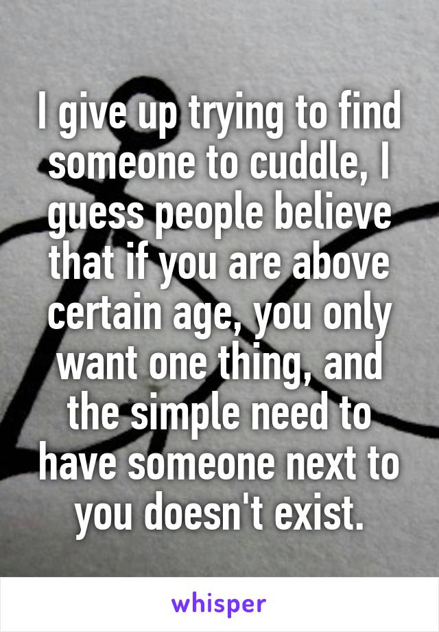 I give up trying to find someone to cuddle, I guess people believe that if you are above certain age, you only want one thing, and the simple need to have someone next to you doesn't exist.