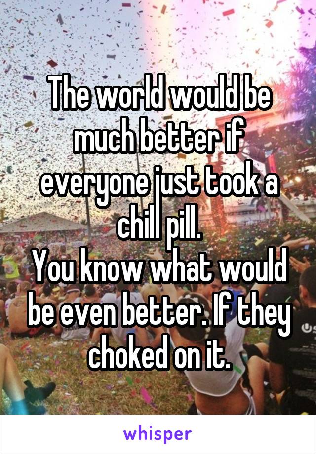 The world would be much better if everyone just took a chill pill.
You know what would be even better. If they choked on it.