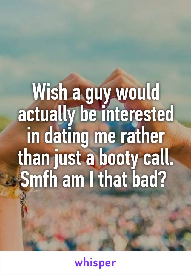 Wish a guy would actually be interested in dating me rather than just a booty call. Smfh am I that bad? 