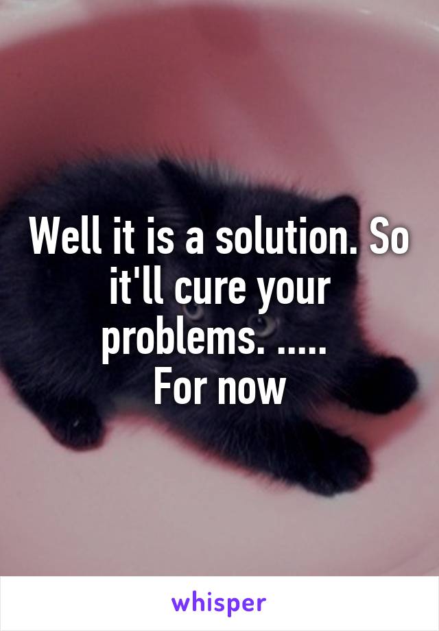 Well it is a solution. So it'll cure your problems. ..... 
For now