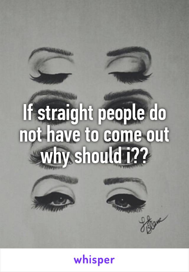 If straight people do not have to come out why should i??