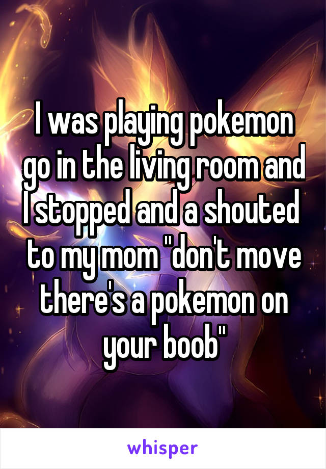 I was playing pokemon go in the living room and I stopped and a shouted  to my mom "don't move there's a pokemon on your boob"