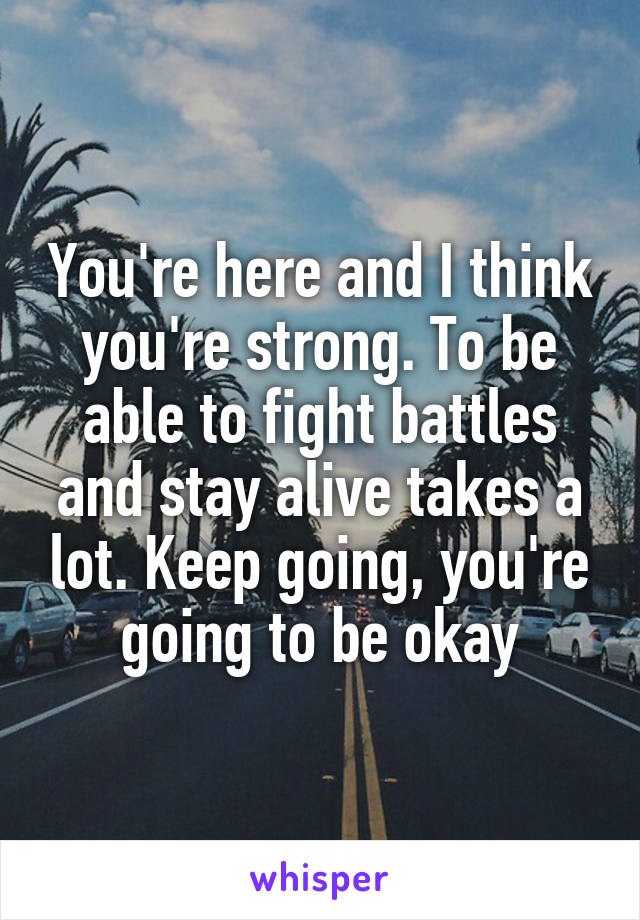 You're here and I think you're strong. To be able to fight battles and stay alive takes a lot. Keep going, you're going to be okay