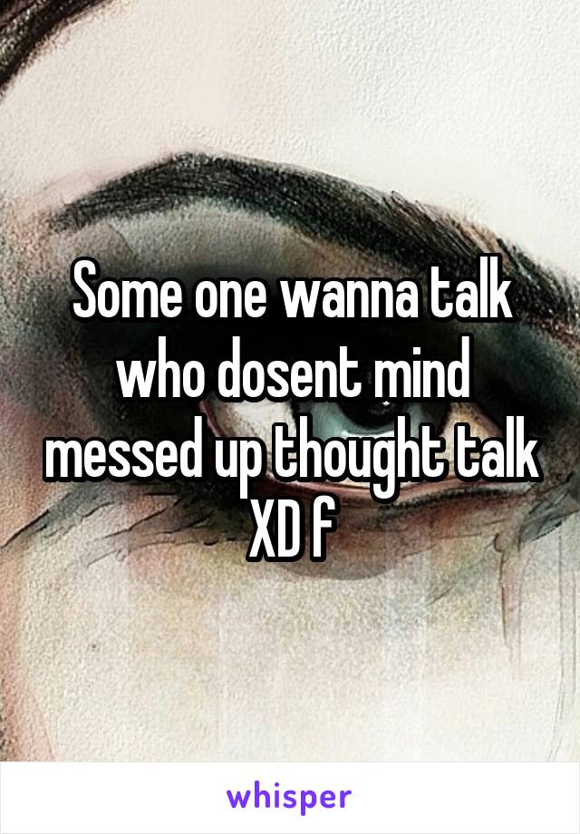 Some one wanna talk who dosent mind messed up thought talk XD f