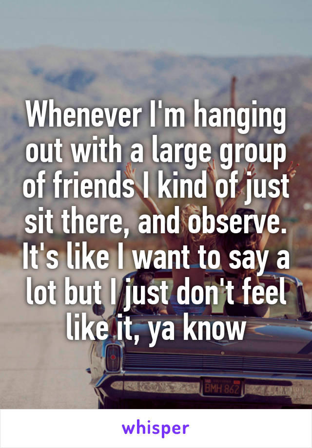 Whenever I'm hanging out with a large group of friends I kind of just sit there, and observe. It's like I want to say a lot but I just don't feel like it, ya know