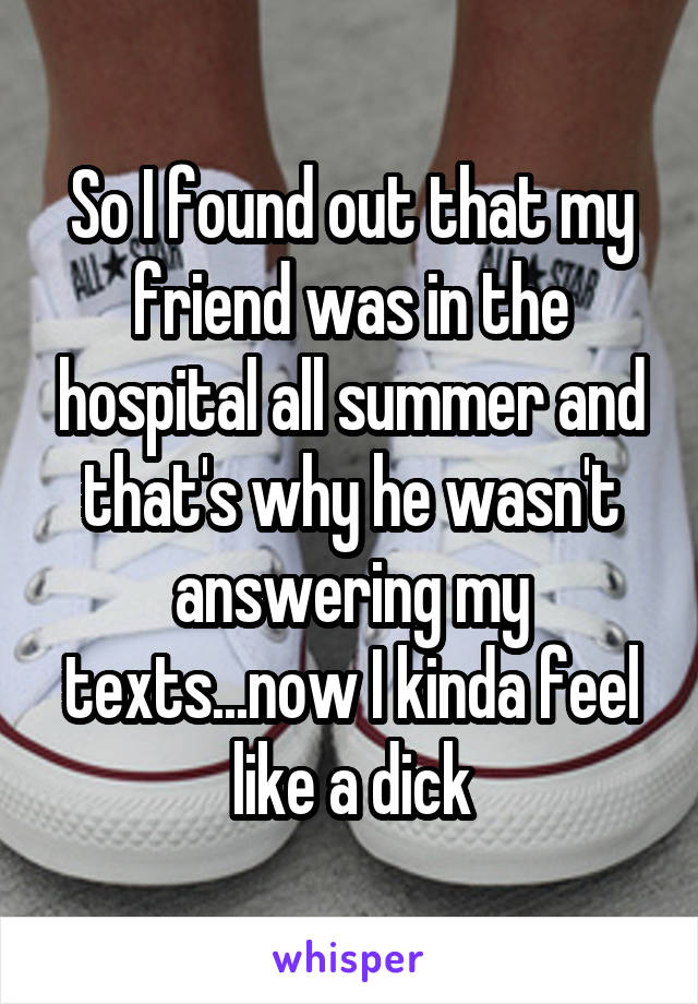 So I found out that my friend was in the hospital all summer and that's why he wasn't answering my texts...now I kinda feel like a dick