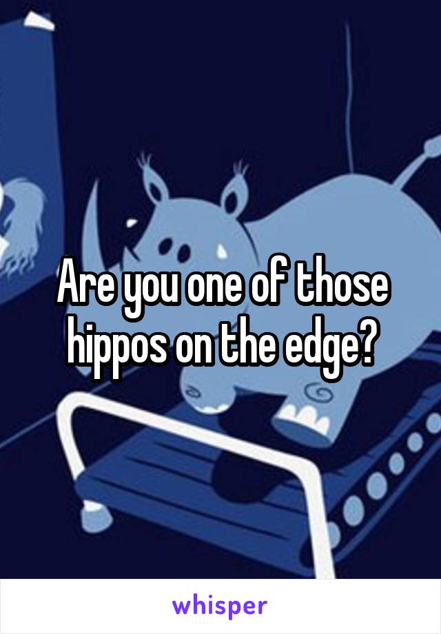 Are you one of those hippos on the edge?