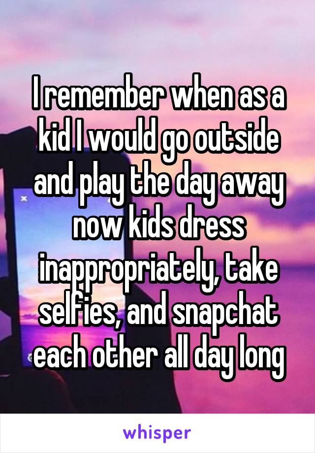 I remember when as a kid I would go outside and play the day away now kids dress inappropriately, take selfies, and snapchat each other all day long