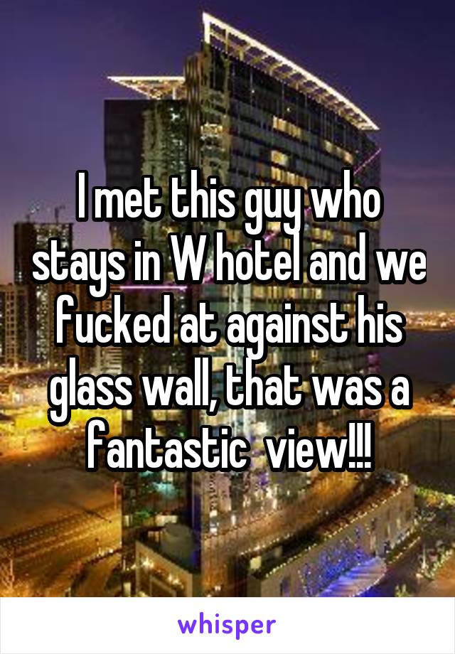I met this guy who stays in W hotel and we fucked at against his glass wall, that was a fantastic  view!!!