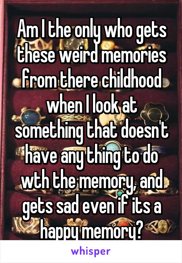 Am I the only who gets these weird memories from there childhood when I look at something that doesn't have any thing to do wth the memory, and gets sad even if its a happy memory?