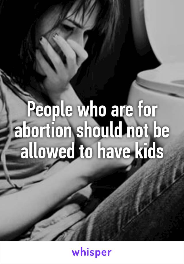 People who are for abortion should not be allowed to have kids