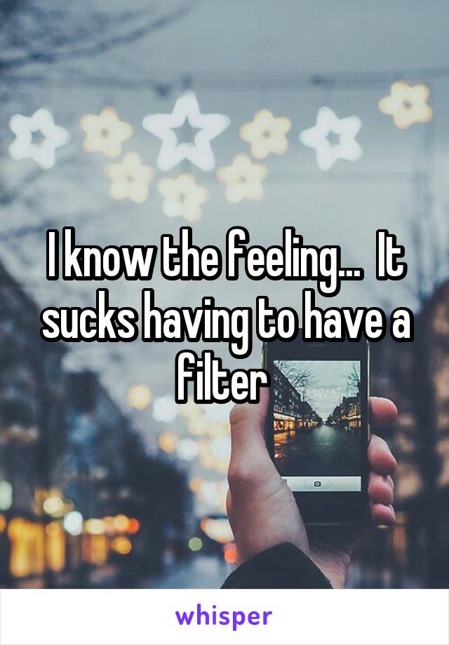 I know the feeling...  It sucks having to have a filter 