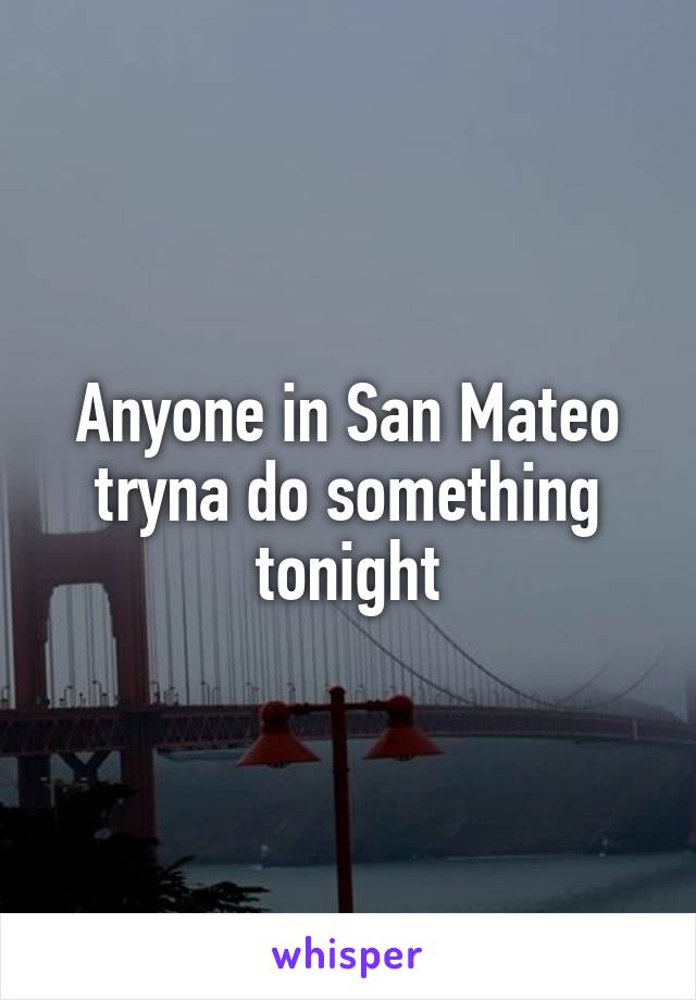 Anyone in San Mateo tryna do something tonight