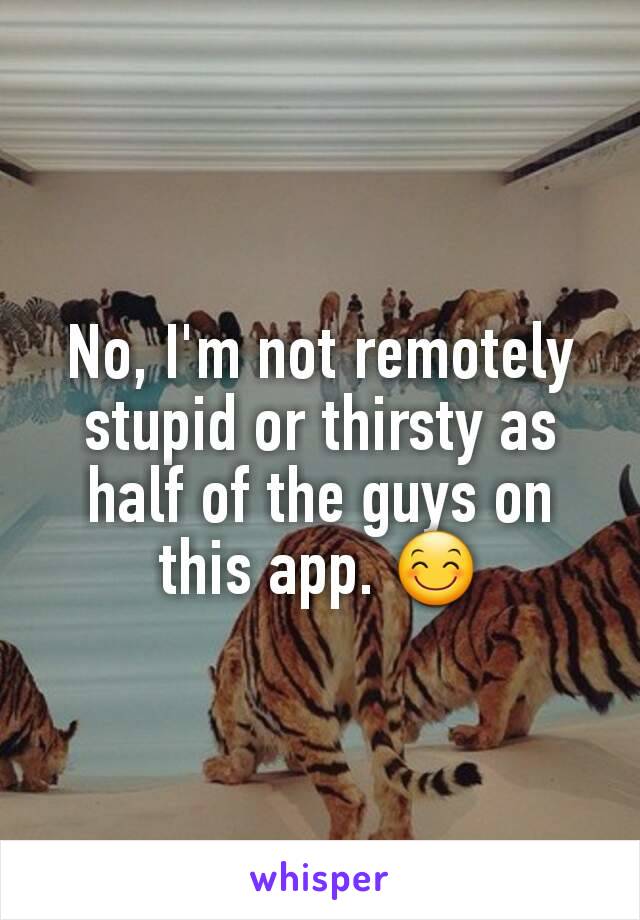No, I'm not remotely stupid or thirsty as half of the guys on this app. 😊