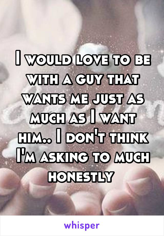I would love to be with a guy that wants me just as much as I want him.. I don't think I'm asking to much honestly 