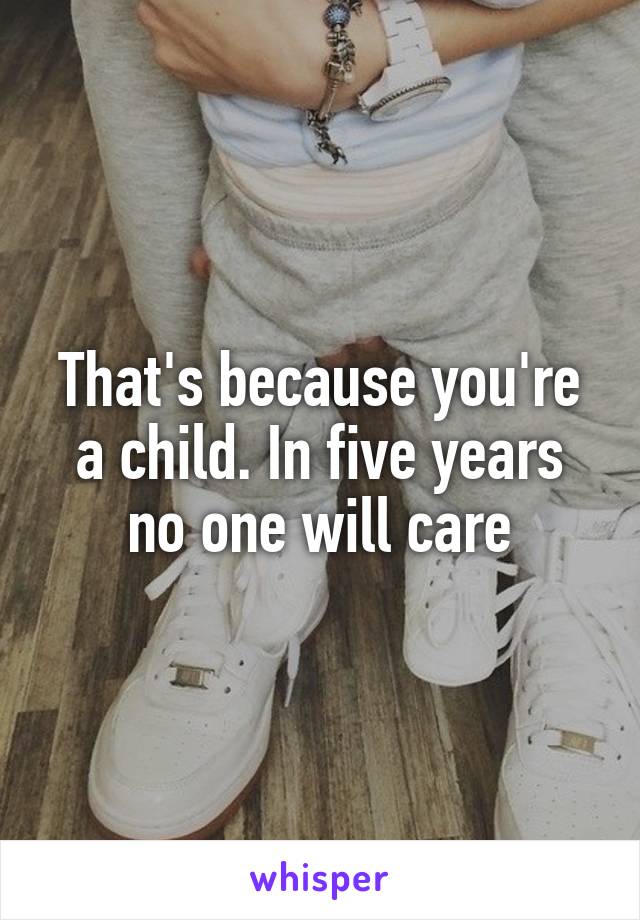 That's because you're a child. In five years no one will care