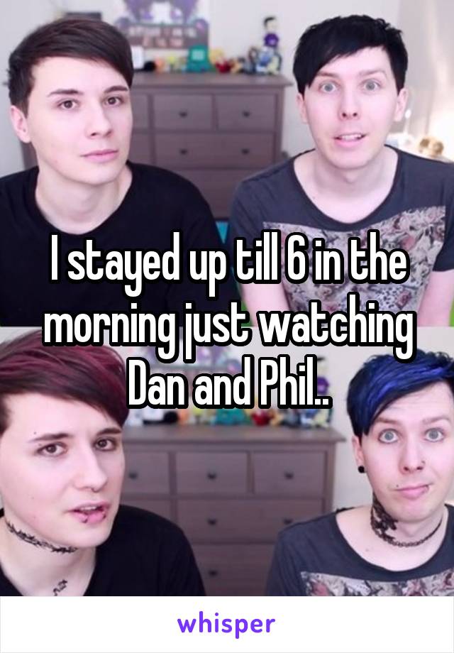 I stayed up till 6 in the morning just watching Dan and Phil..