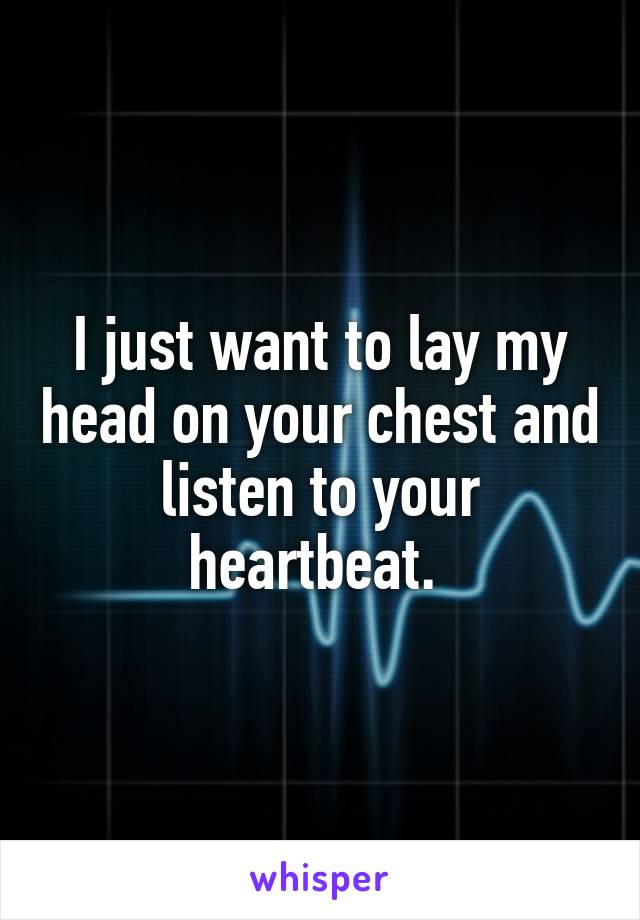 I just want to lay my head on your chest and listen to your heartbeat. 