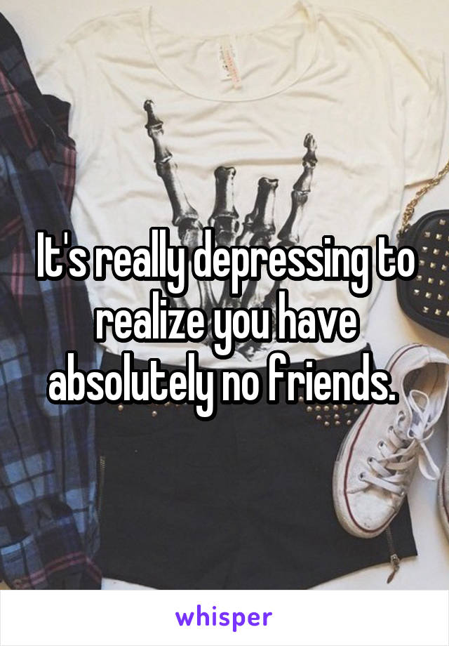 It's really depressing to realize you have absolutely no friends. 