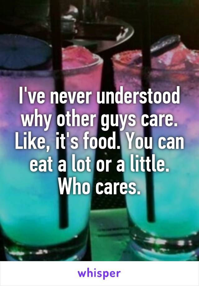 I've never understood why other guys care. Like, it's food. You can eat a lot or a little. Who cares.