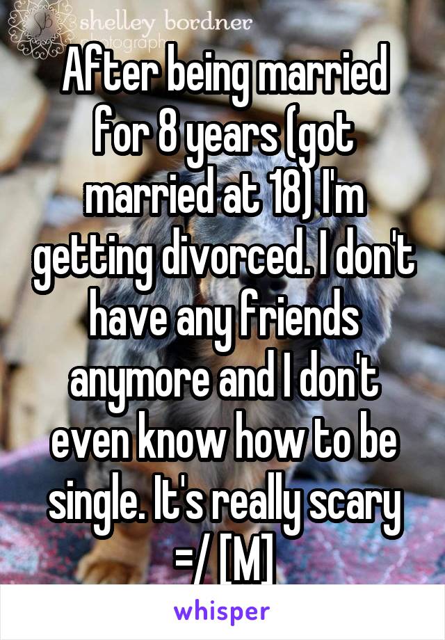 After being married for 8 years (got married at 18) I'm getting divorced. I don't have any friends anymore and I don't even know how to be single. It's really scary =/ [M]