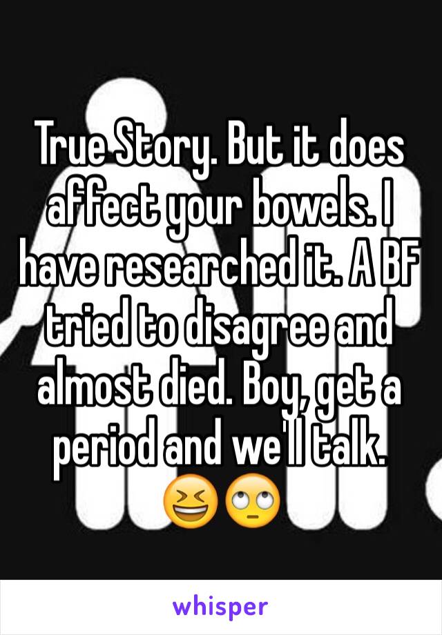 True Story. But it does affect your bowels. I have researched it. A BF tried to disagree and almost died. Boy, get a period and we'll talk.
😆🙄