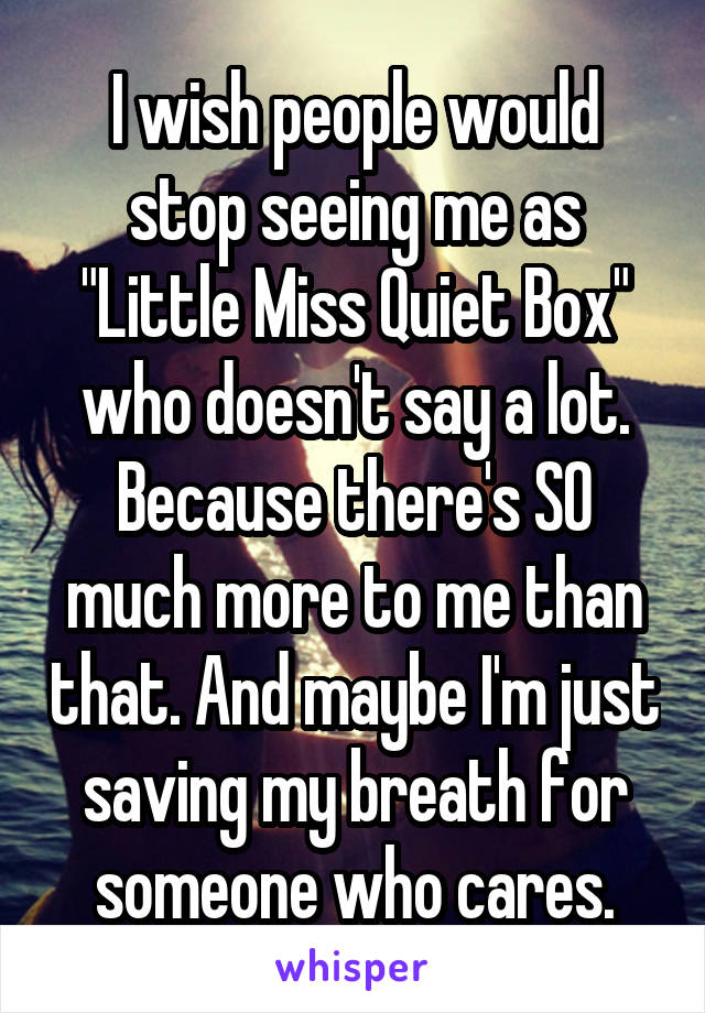 I wish people would stop seeing me as "Little Miss Quiet Box" who doesn't say a lot. Because there's SO much more to me than that. And maybe I'm just saving my breath for someone who cares.