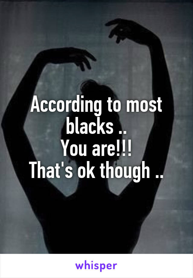 According to most blacks ..
You are!!!
That's ok though ..