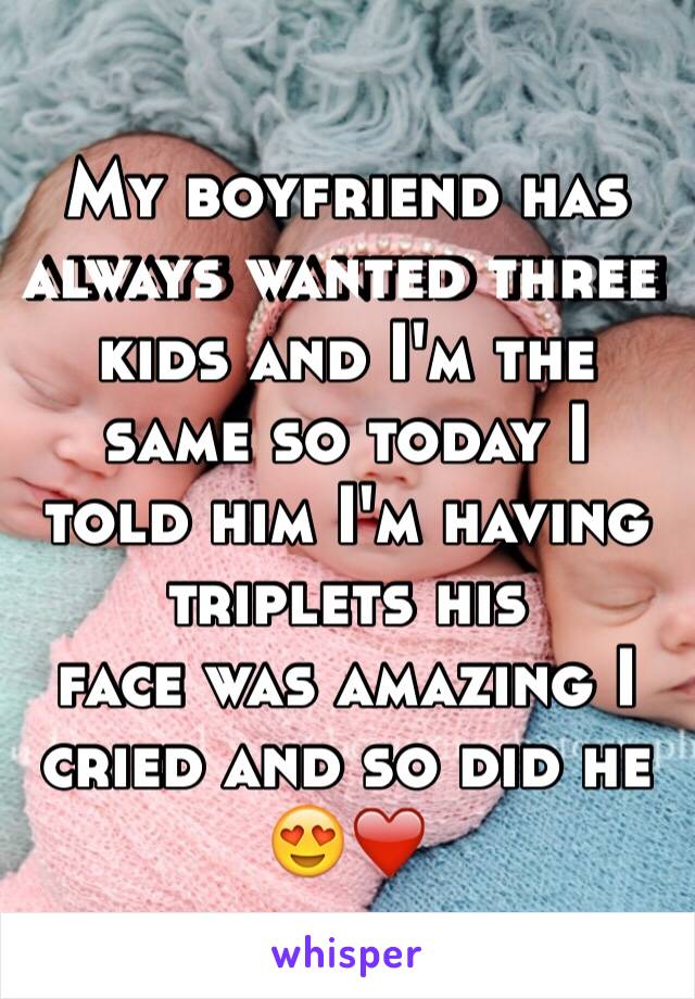 My boyfriend has always wanted three kids and I'm the same so today I told him I'm having triplets his 
face was amazing I cried and so did he 😍❤️