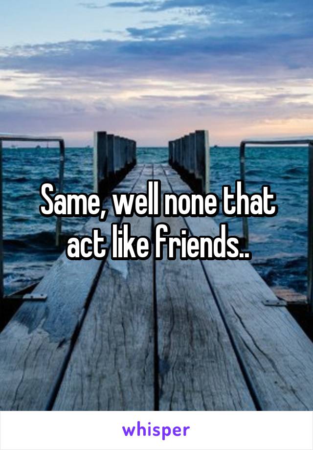 Same, well none that act like friends..
