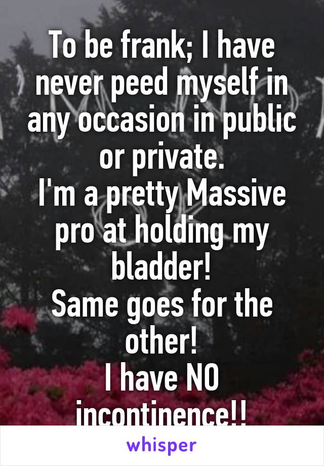 To be frank; I have never peed myself in any occasion in public or private.
I'm a pretty Massive pro at holding my bladder!
Same goes for the other!
I have NO incontinence!!