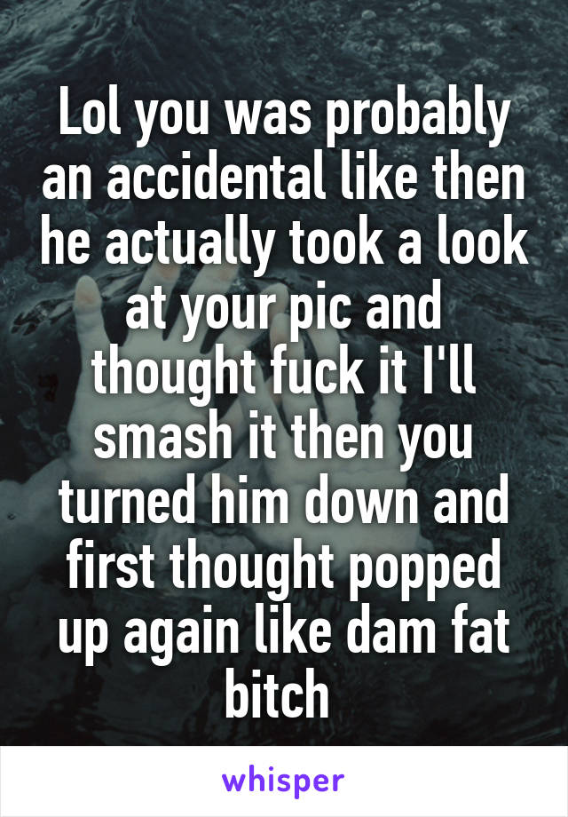 Lol you was probably an accidental like then he actually took a look at your pic and thought fuck it I'll smash it then you turned him down and first thought popped up again like dam fat bitch 