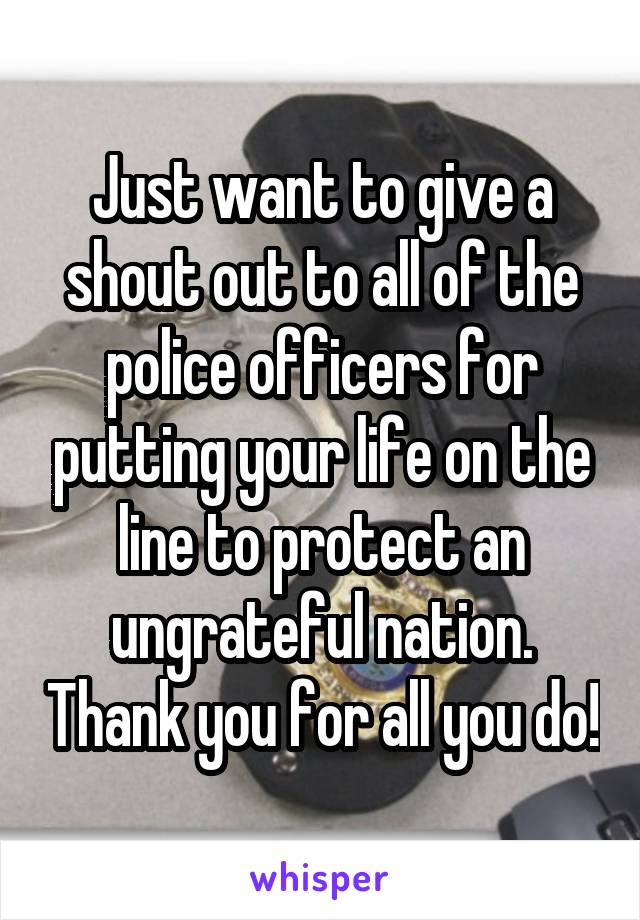 Just want to give a shout out to all of the police officers for putting your life on the line to protect an ungrateful nation. Thank you for all you do!