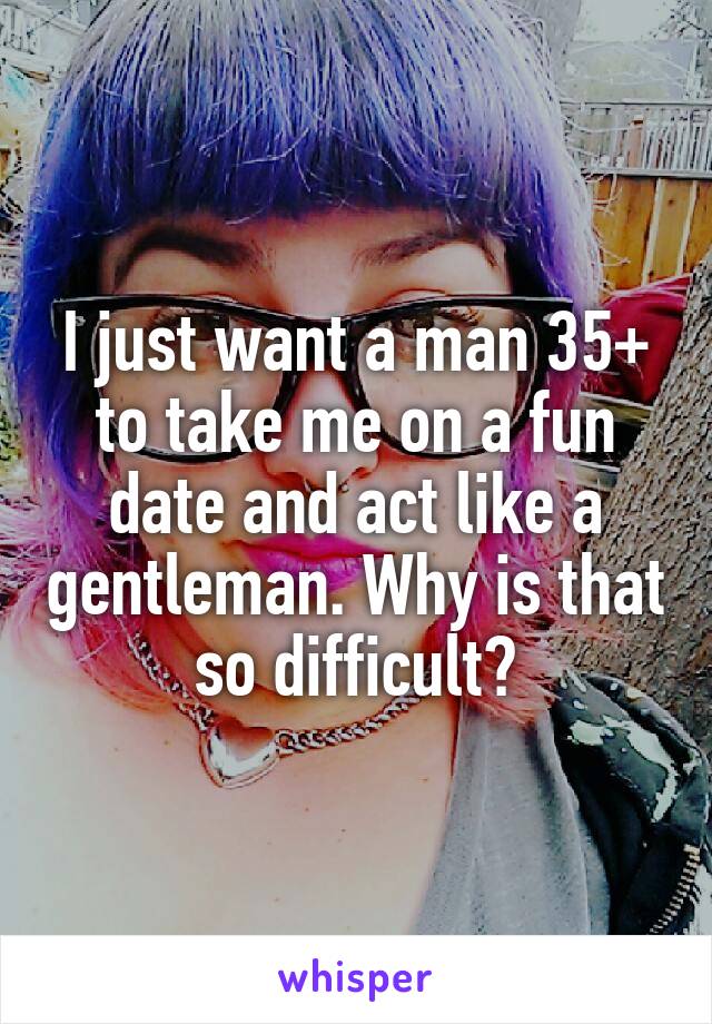 I just want a man 35+ to take me on a fun date and act like a gentleman. Why is that so difficult?