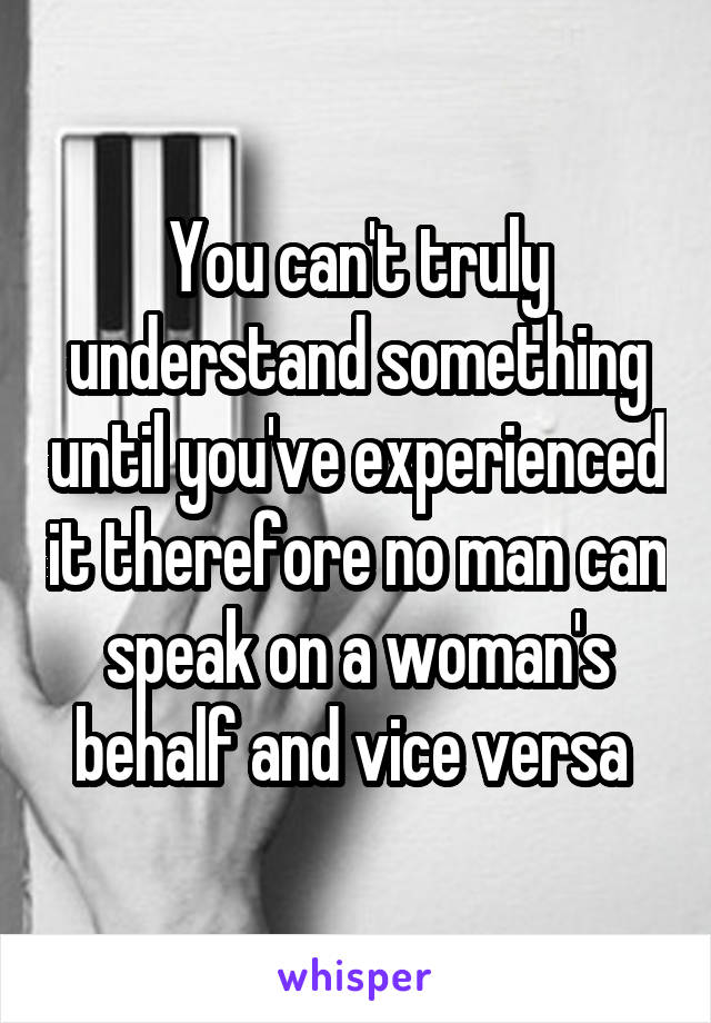 You can't truly understand something until you've experienced it therefore no man can speak on a woman's behalf and vice versa 