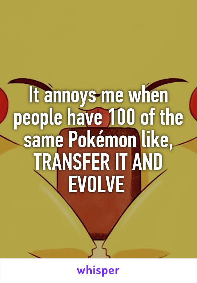 It annoys me when people have 100 of the same Pokémon like, TRANSFER IT AND EVOLVE 