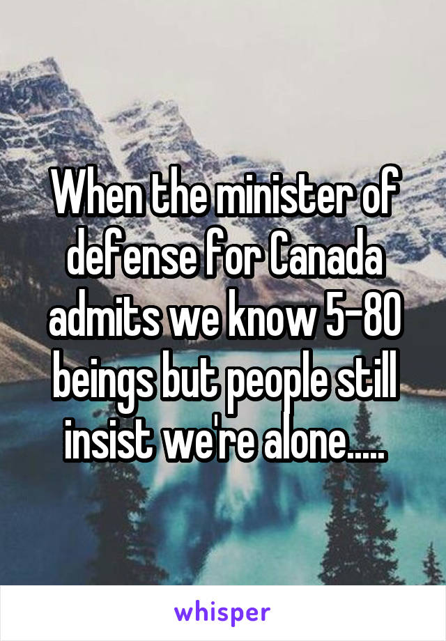 When the minister of defense for Canada admits we know 5-80 beings but people still insist we're alone.....