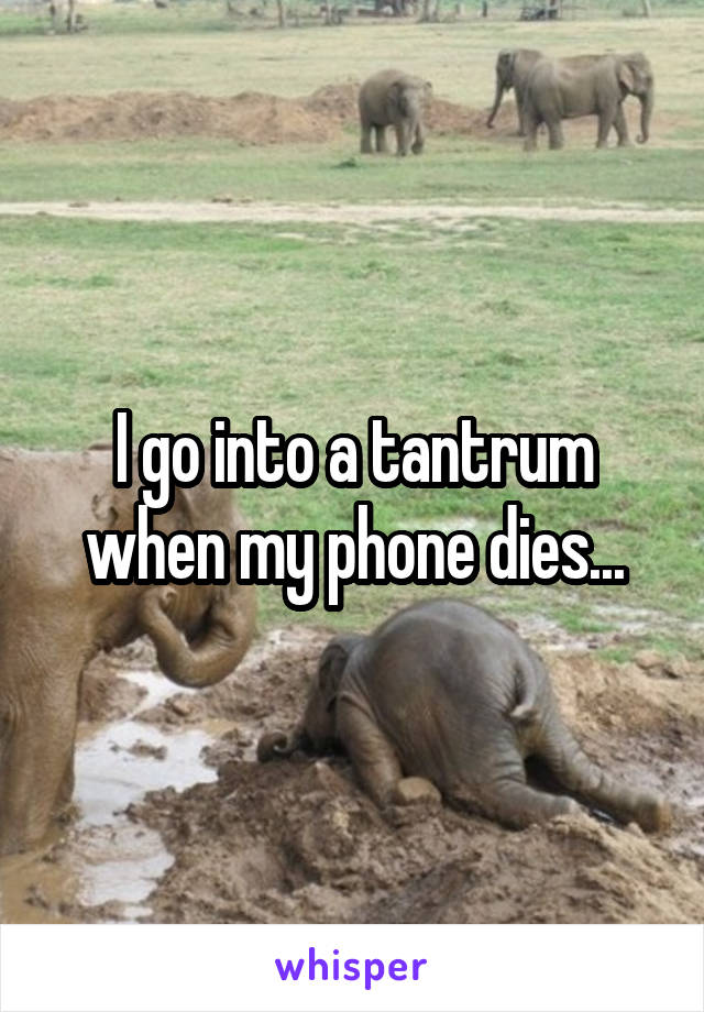 I go into a tantrum when my phone dies...