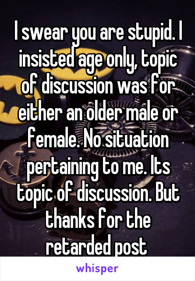 I swear you are stupid. I insisted age only, topic of discussion was for either an older male or female. No situation pertaining to me. Its topic of discussion. But thanks for the retarded post 